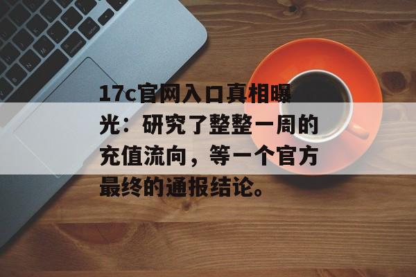 17c官网入口真相曝光：研究了整整一周的充值流向，等一个官方最终的通报结论。
