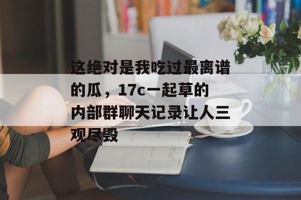 这绝对是我吃过最离谱的瓜，17c一起草的内部群聊天记录让人三观尽毁
