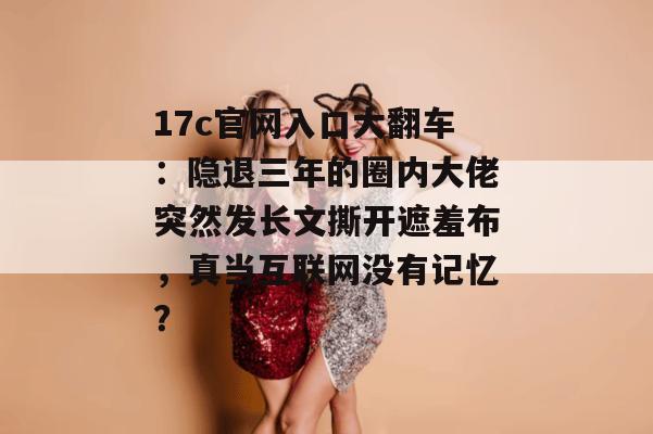 17c官网入口大翻车:隐退三年的圈内大佬突然发长文撕开遮羞布,真当互联网没有记忆?
