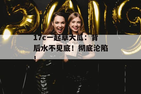 17c一起草大瓜:背后水不见底!彻底沦陷!