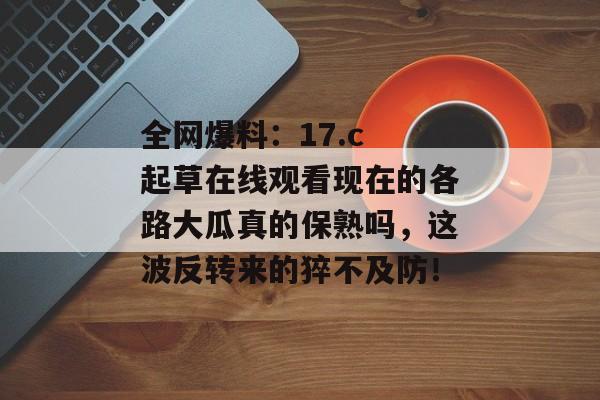 全网爆料：17.c 起草在线观看现在的各路大瓜真的保熟吗，这波反转来的猝不及防！