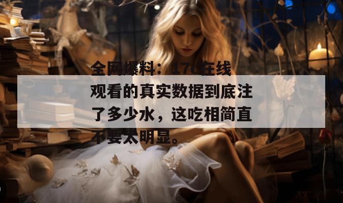 全网爆料：17c在线观看的真实数据到底注了多少水，这吃相简直不要太明显。