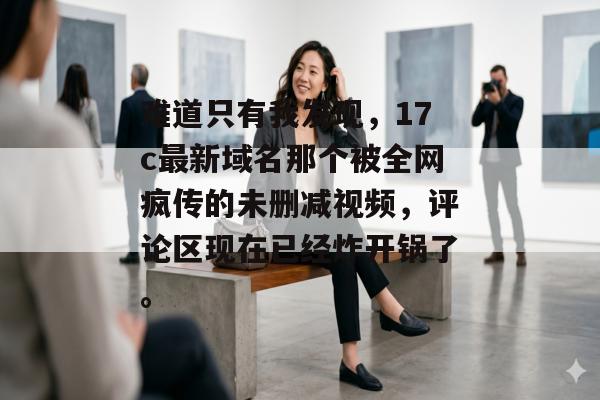 难道只有我发现，17c最新域名那个被全网疯传的未删减视频，评论区现在已经炸开锅了。