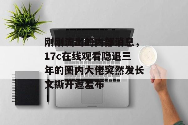 刚刚流出的内部消息,17c在线观看隐退三年的圈内大佬突然发长文撕开遮羞布