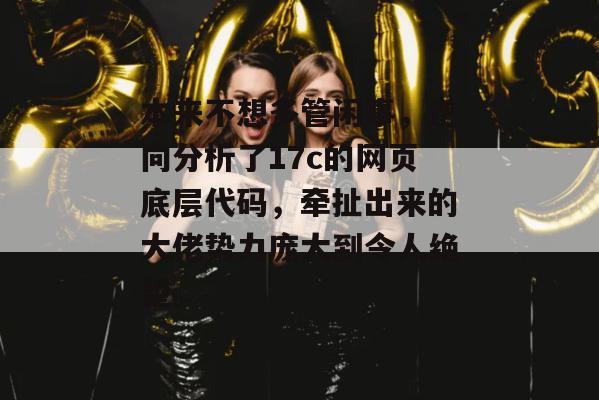 本来不想多管闲事，逆向分析了17c的网页底层代码，牵扯出来的大佬势力庞大到令人绝望。