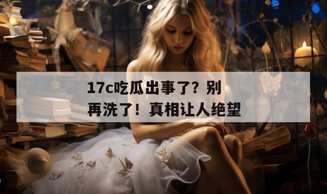 17c吃瓜出事了?别再洗了!真相让人绝望