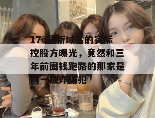 17c最新域名的实际控股方曝光,竟然和三年前圈钱跑路的那家是同一拨诈骗犯