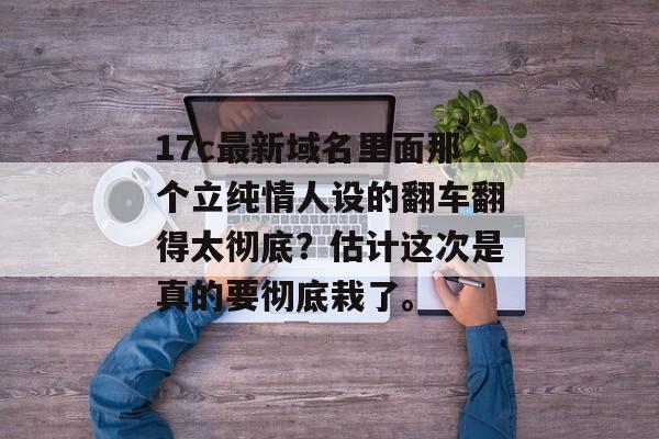 17c最新域名里面那个立纯情人设的翻车翻得太彻底?估计这次是真的要彻底栽了。