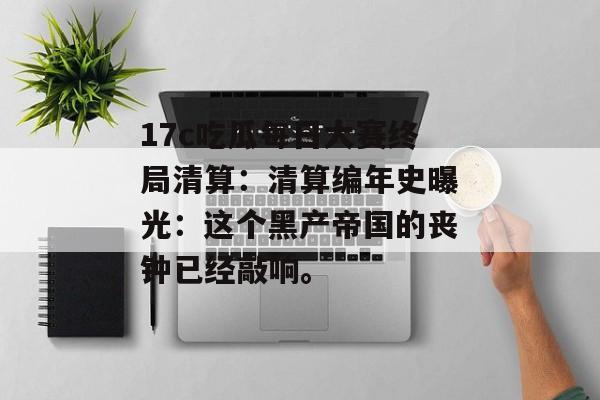 17c吃瓜每日大赛终局清算:清算编年史曝光:这个黑产帝国的丧钟已经敲响。