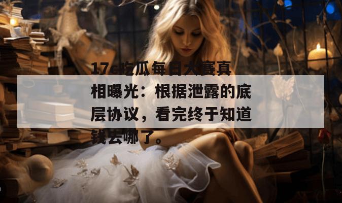 17c吃瓜每日大赛真相曝光:根据泄露的底层协议,看完终于知道钱去哪了。