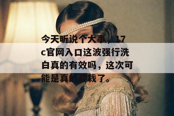 今天听说个大事，17c官网入口这波强行洗白真的有效吗，这次可能是真的要栽了。
