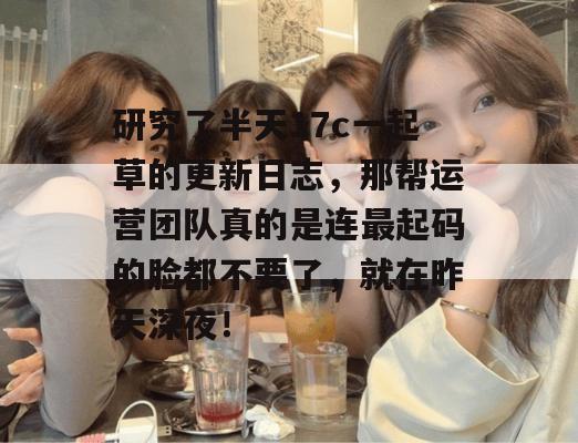 研究了半天17c一起草的更新日志，那帮运营团队真的是连最起码的脸都不要了，就在昨天深夜！